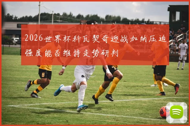 2026世界杯科瓦契奇迎战加纳压迫强度能否维持走势研判