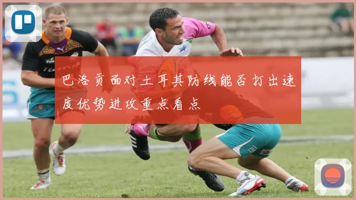 巴洛贡面对土耳其防线能否打出速度优势进攻重点看点