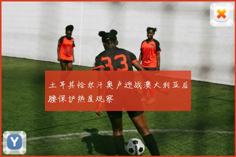 土耳其恰尔汗奥卢迎战澳大利亚后腰保护热度观察