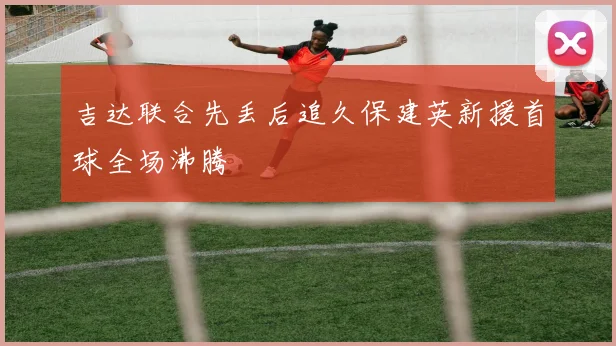 吉达联合先丢后追久保建英新援首球全场沸腾