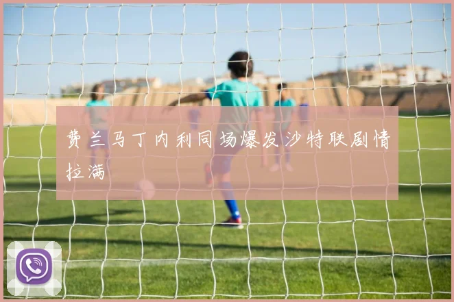 费兰马丁内利同场爆发沙特联剧情拉满