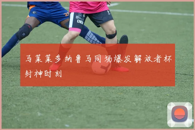 马莱莱多纳鲁马同场爆发解放者杯封神时刻