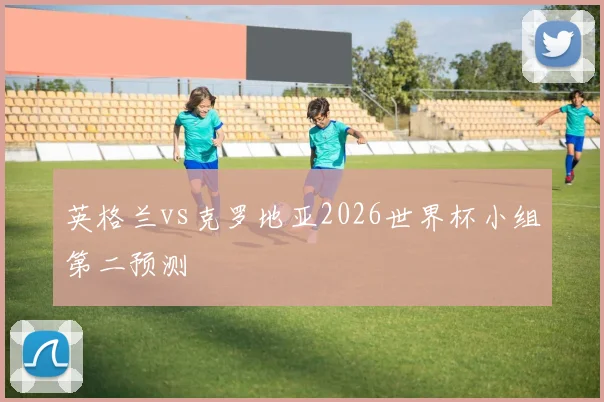 英格兰vs克罗地亚2026世界杯小组第二预测