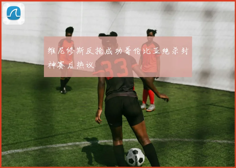 维尼修斯反抢成功哥伦比亚绝杀封神赛后热议