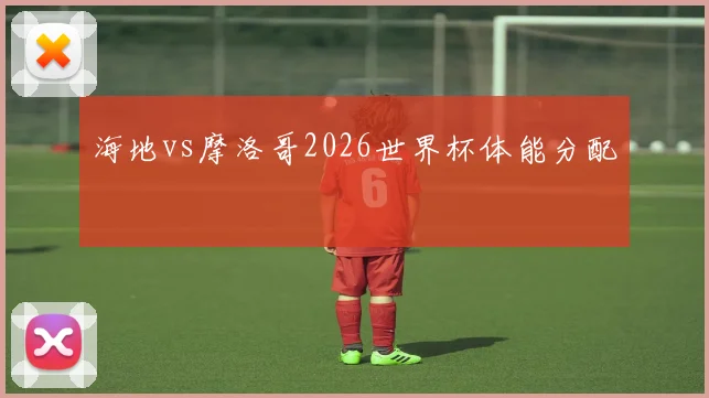海地vs摩洛哥2026世界杯体能分配
