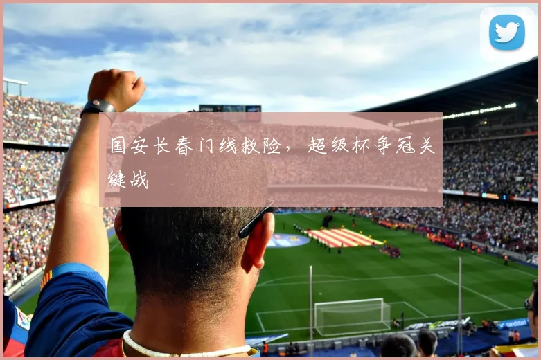 国安长春门线救险，超级杯争冠关键战