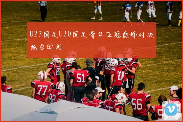 U23国足U20国足青年亚冠巅峰对决绝杀时刻