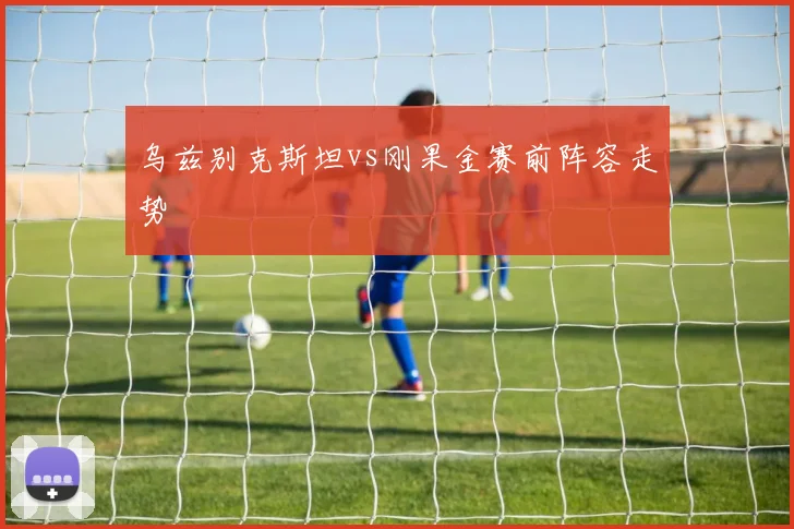乌兹别克斯坦vs刚果金赛前阵容走势