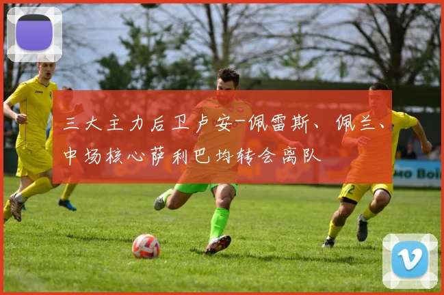 三大主力后卫卢安-佩雷斯、佩兰、中场核心萨利巴均转会离队