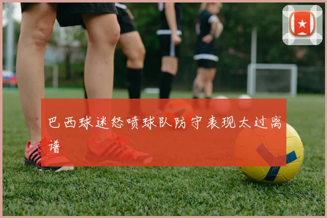 巴西球迷怒喷球队防守表现太过离谱