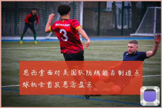 恩西索面对美国队防线能否制造点球机会首发悬念盘点