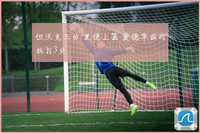 但沃克三分 里德上篮 爱德华兹对抗打3分