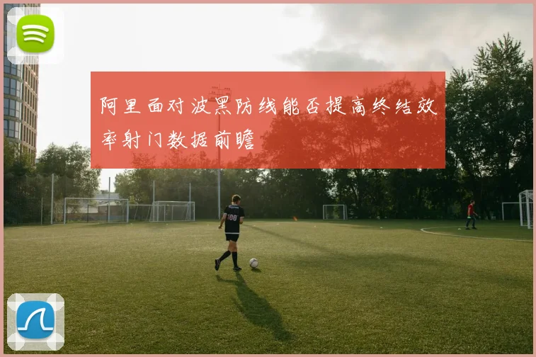 阿里面对波黑防线能否提高终结效率射门数据前瞻