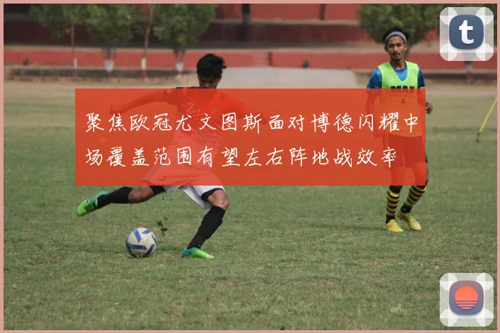 聚焦欧冠尤文图斯面对博德闪耀中场覆盖范围有望左右阵地战效率