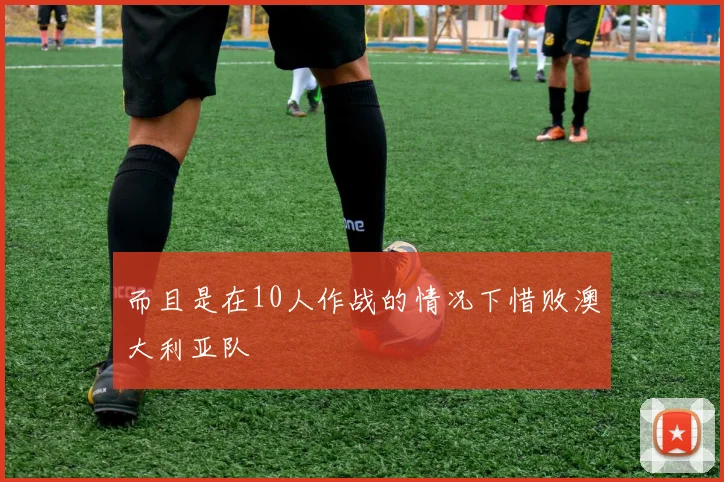 而且是在10人作战的情况下惜败澳大利亚队