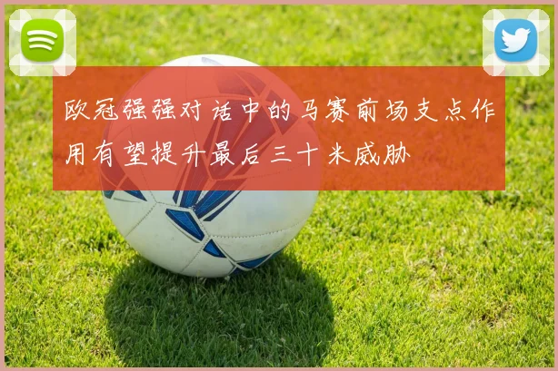 欧冠强强对话中的马赛前场支点作用有望提升最后三十米威胁