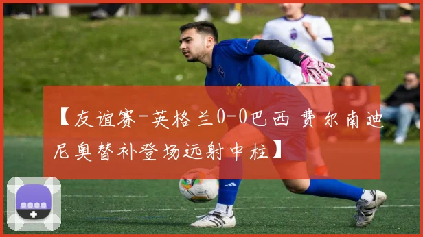 【友谊赛-英格兰0-0巴西 费尔南迪尼奥替补登场远射中柱】