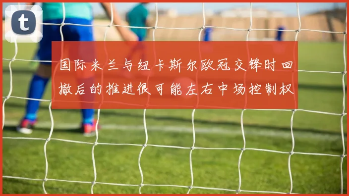 国际米兰与纽卡斯尔欧冠交锋时回撤后的推进很可能左右中场控制权