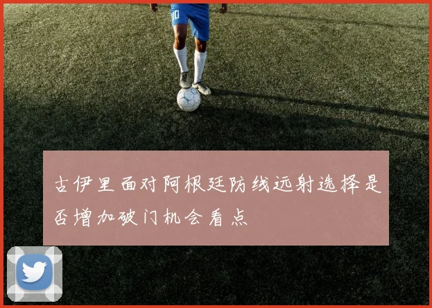 古伊里面对阿根廷防线远射选择是否增加破门机会看点