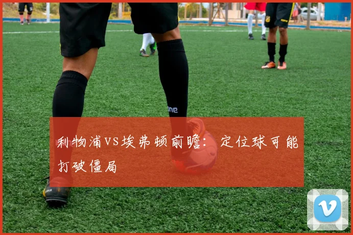 利物浦vs埃弗顿前瞻:定位球可能打破僵局