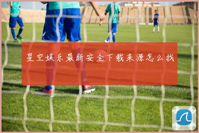 星空娱乐最新安全下载来源怎么找