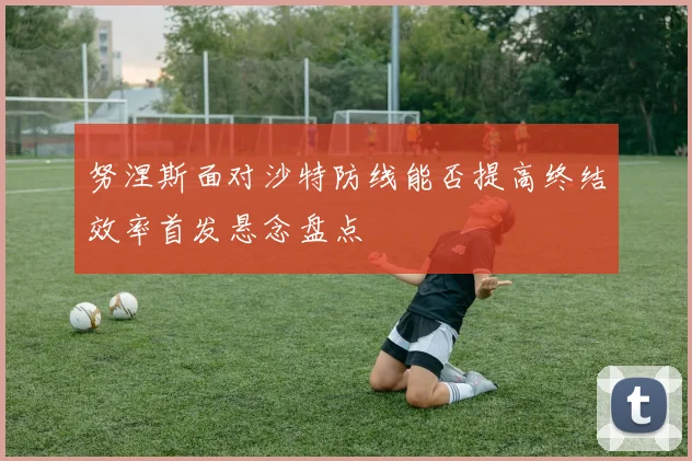 努涅斯面对沙特防线能否提高终结效率首发悬念盘点