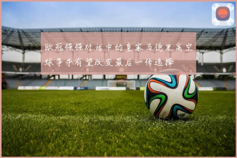 欧冠强强对话中的皇家马德里高空球争夺有望改变最后一传选择