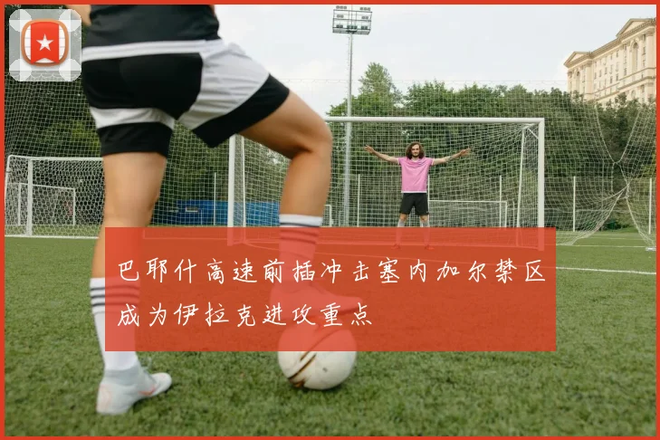 巴耶什高速前插冲击塞内加尔禁区成为伊拉克进攻重点