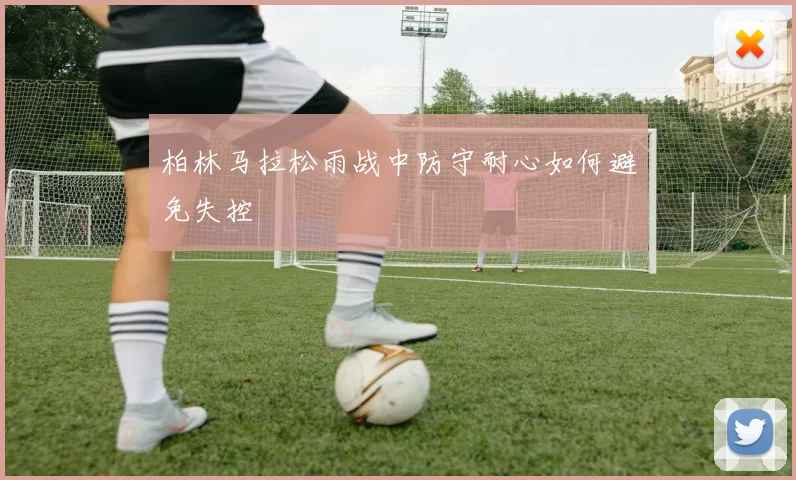 柏林马拉松雨战中防守耐心如何避免失控