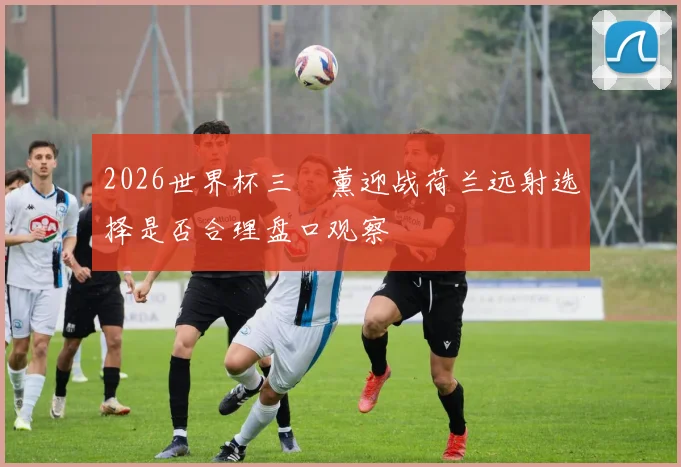 2026世界杯三笘薰迎战荷兰远射选择是否合理盘口观察