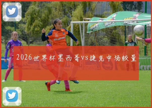 2026世界杯墨西哥vs捷克中场较量