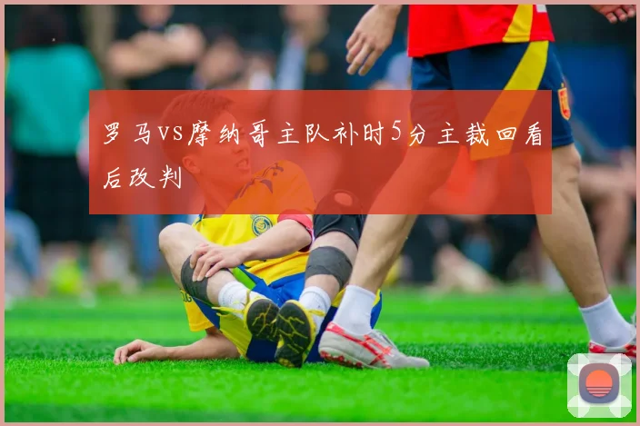 罗马vs摩纳哥主队补时5分主裁回看后改判