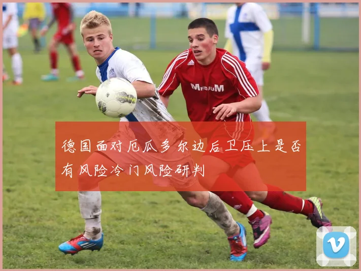 德国面对厄瓜多尔边后卫压上是否有风险冷门风险研判