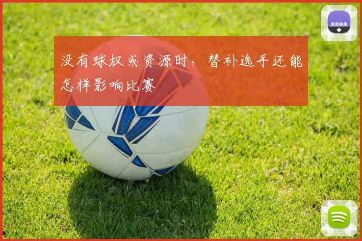 没有球权或资源时,替补选手还能怎样影响比赛