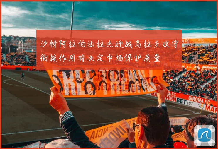 沙特阿拉伯法拉杰迎战乌拉圭攻守衔接作用将决定中场保护质量