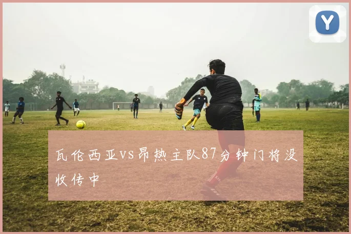 瓦伦西亚vs昂热主队87分钟门将没收传中