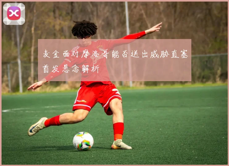 麦金面对摩洛哥能否送出威胁直塞首发悬念解析