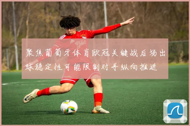 聚焦葡萄牙体育欧冠关键战后场出球稳定性可能限制对手纵向推进