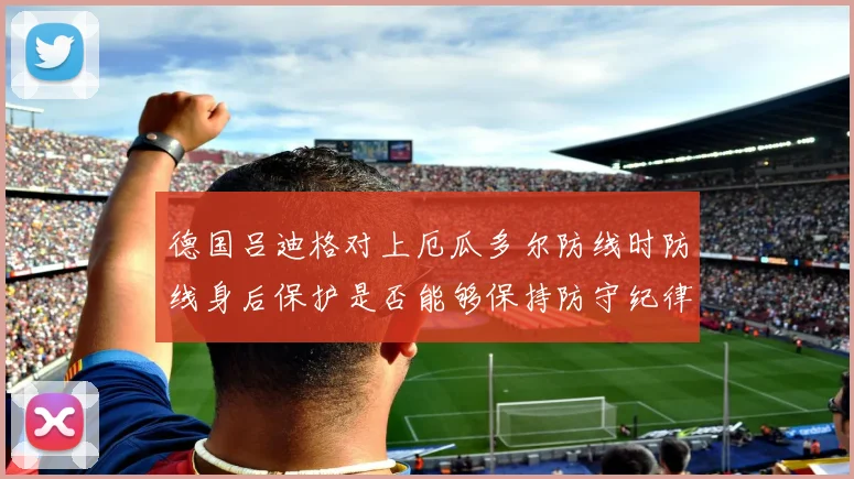 德国吕迪格对上厄瓜多尔防线时防线身后保护是否能够保持防守纪律
