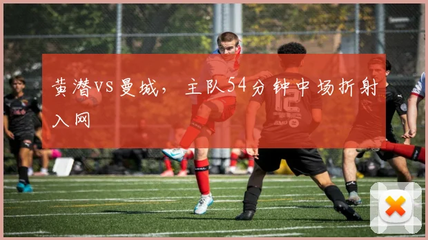 黄潜vs曼城,主队54分钟中场折射入网