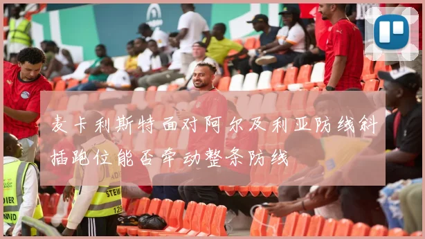 麦卡利斯特面对阿尔及利亚防线斜插跑位能否牵动整条防线
