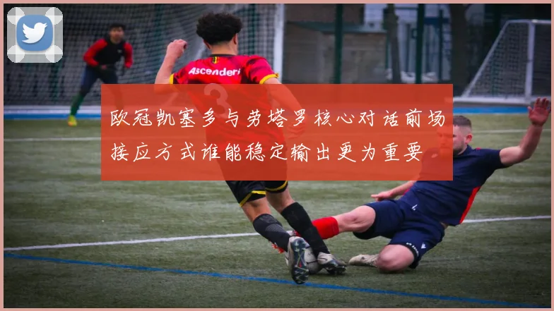 欧冠凯塞多与劳塔罗核心对话前场接应方式谁能稳定输出更为重要